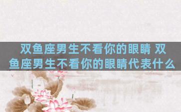 双鱼座男生不看你的眼睛 双鱼座男生不看你的眼睛代表什么